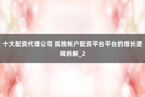 十大配资代理公司 孤独帐户配资平台平台的增长逻辑拆解_2