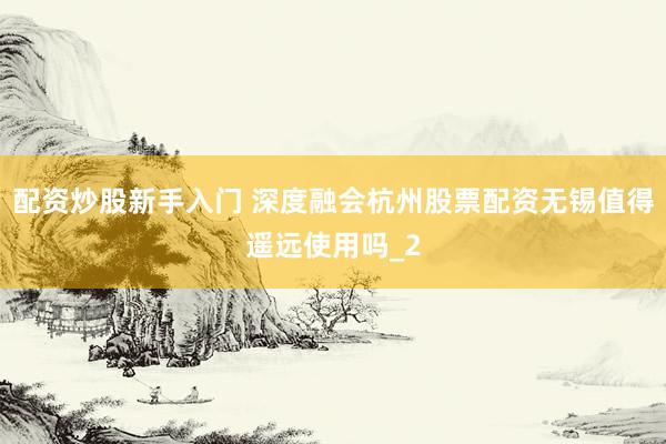 配资炒股新手入门 深度融会杭州股票配资无锡值得遥远使用吗_2