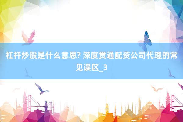 杠杆炒股是什么意思? 深度贯通配资公司代理的常见误区_3