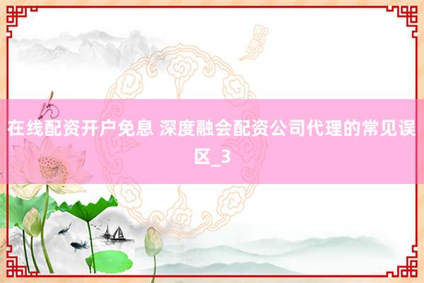 在线配资开户免息 深度融会配资公司代理的常见误区_3