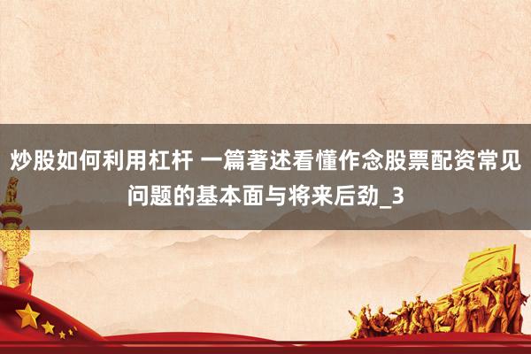 炒股如何利用杠杆 一篇著述看懂作念股票配资常见问题的基本面与将来后劲_3