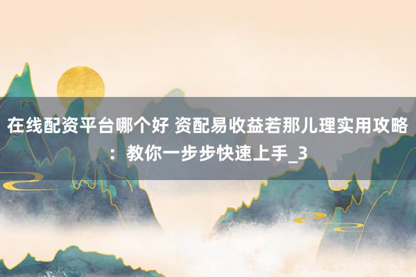 在线配资平台哪个好 资配易收益若那儿理实用攻略：教你一步步快速上手_3