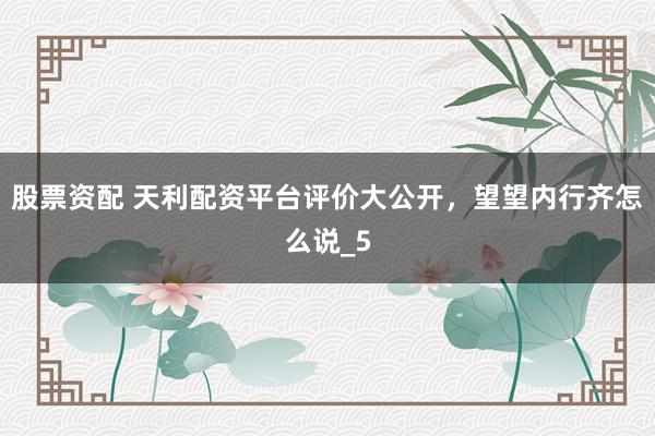 股票资配 天利配资平台评价大公开，望望内行齐怎么说_5
